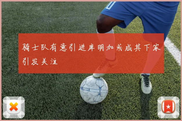 骑士队有意引进库明加或成其下家引发关注