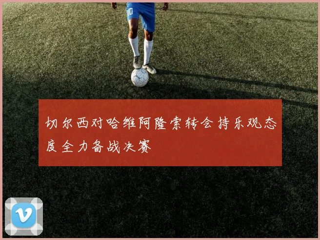 切尔西对哈维阿隆索转会持乐观态度全力备战决赛