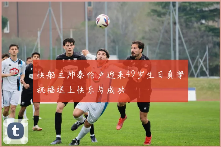 快船主帅泰伦卢迎来49岁生日真挚祝福送上快乐与成功