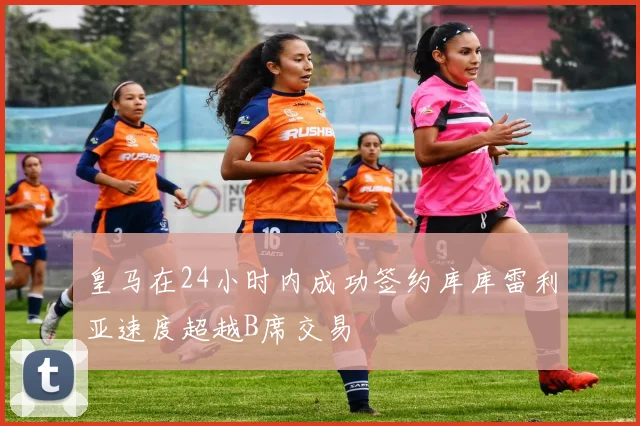 皇马在24小时内成功签约库库雷利亚速度超越B席交易