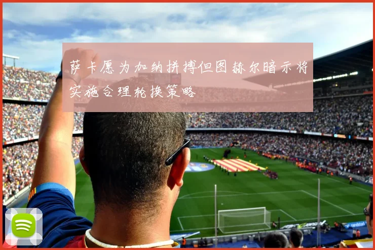 萨卡愿为加纳拼搏但图赫尔暗示将实施合理轮换策略
