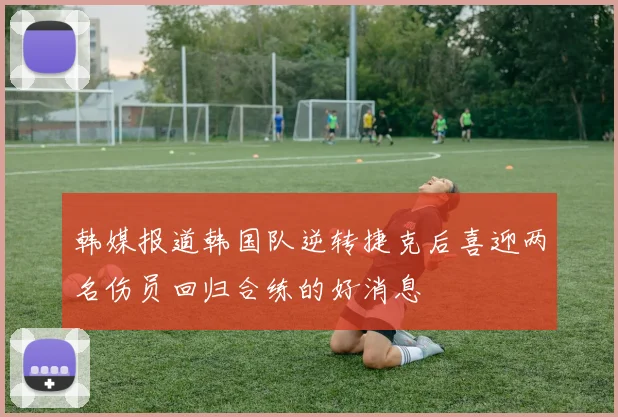 韩媒报道韩国队逆转捷克后喜迎两名伤员回归合练的好消息