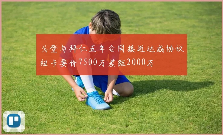 戈登与拜仁五年合同接近达成协议纽卡要价7500万差距2000万