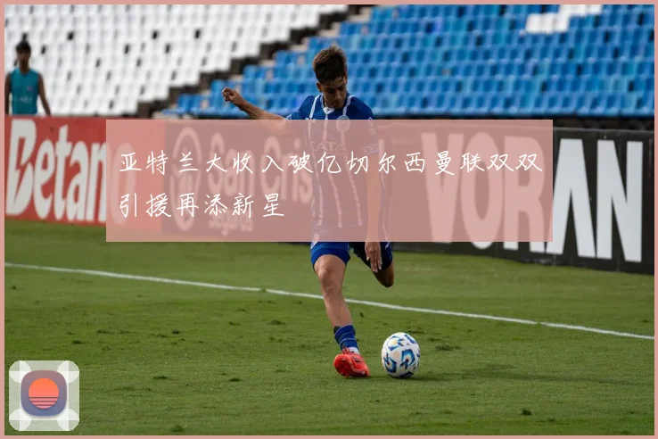 亚特兰大收入破亿切尔西曼联双双引援再添新星