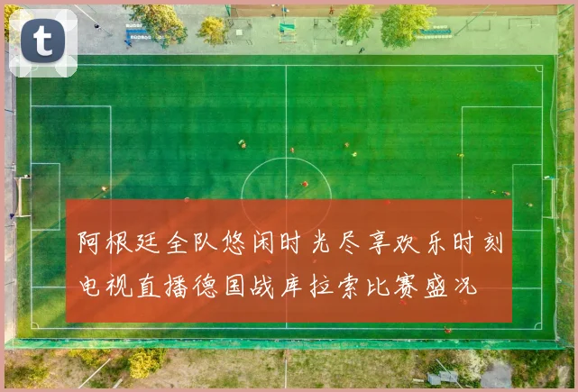 阿根廷全队悠闲时光尽享欢乐时刻电视直播德国战库拉索比赛盛况
