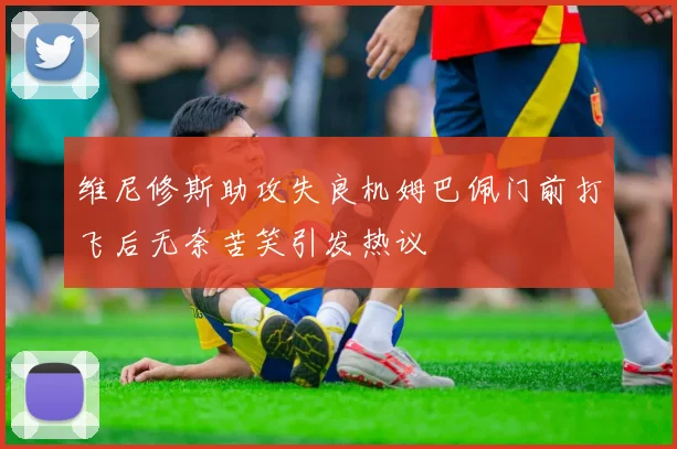 维尼修斯助攻失良机姆巴佩门前打飞后无奈苦笑引发热议